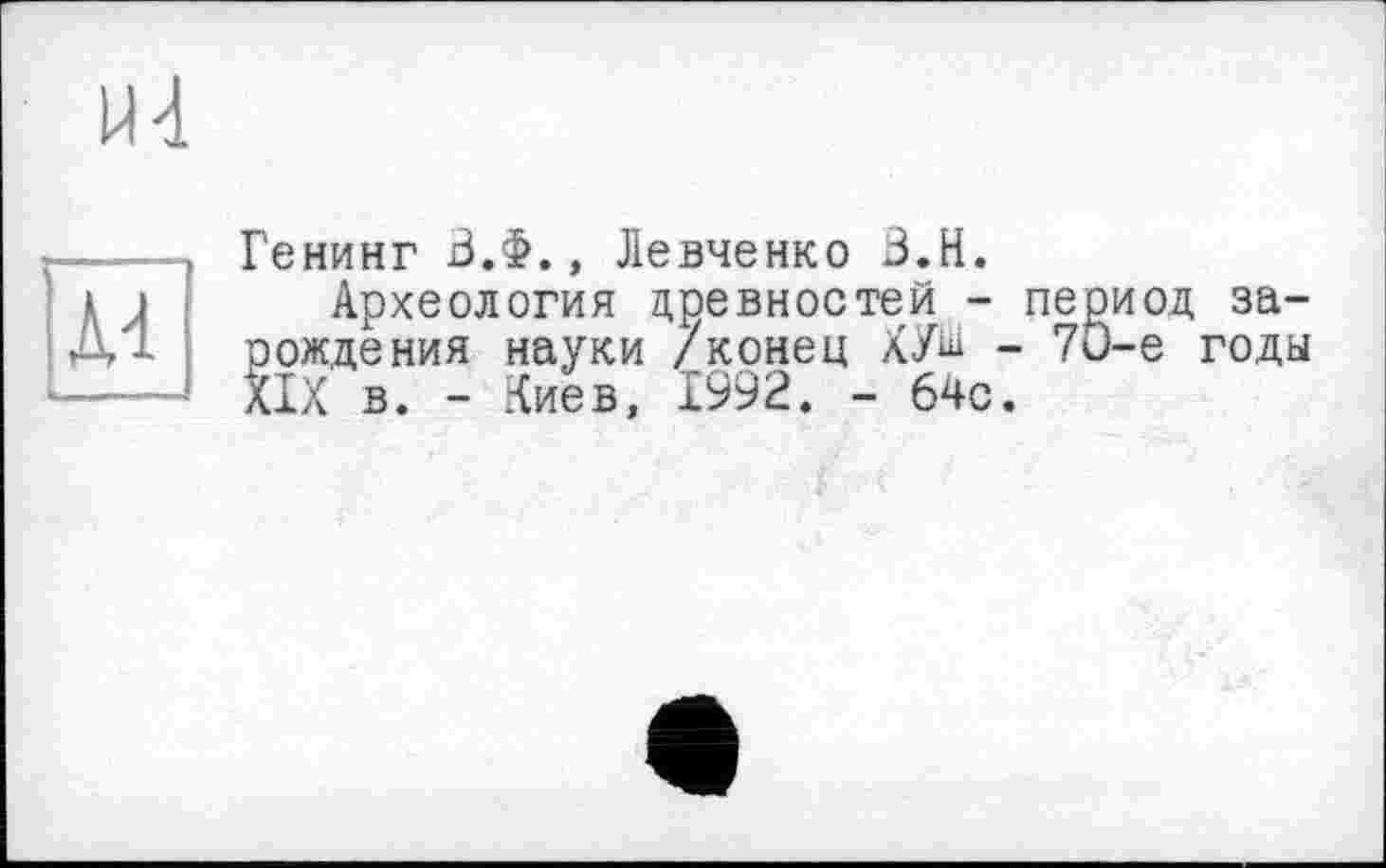 ﻿м]
Генинг В.Ф., Левченко З.Н.
Археология древностей - период зарождения науки /конец ХУ^ - 7ü-e годы XIX в. - Киев, 1992. - бчс.